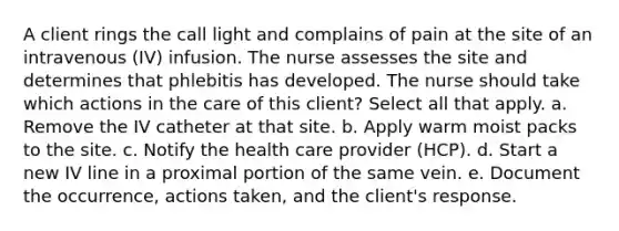 A client rings the call light and complains of pain at the site of an intravenous (IV) infusion. The nurse assesses the site and determines that phlebitis has developed. The nurse should take which actions in the care of this client? Select all that apply. a. Remove the IV catheter at that site. b. Apply warm moist packs to the site. c. Notify the health care provider (HCP). d. Start a new IV line in a proximal portion of the same vein. e. Document the occurrence, actions taken, and the client's response.