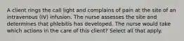 A client rings the call light and complains of pain at the site of an intravenous (IV) infusion. The nurse assesses the site and determines that phlebitis has developed. The nurse would take which actions in the care of this client? Select all that apply.