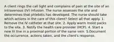 A client rings the call light and complains of pain at the site of an intravenous (IV) infusion. The nurse assesses the site and determines that phlebitis has developed. The nurse should take which actions in the care of this client? Select all that apply. 1. Remove the IV catheter at that site. 2. Apply warm moist packs to the site. 3. Notify the health care provider (HCP). 4. Start a new IV line in a proximal portion of the same vein. 5.Document the occurrence, actions taken, and the client's response.