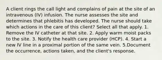 A client rings the call light and complains of pain at the site of an intravenous (IV) infusion. The nurse assesses the site and determines that phlebitis has developed. The nurse should take which actions in the care of this client? Select all that apply. 1. Remove the IV catheter at that site. 2. Apply warm moist packs to the site. 3. Notify the health care provider (HCP). 4. Start a new IV line in a proximal portion of the same vein. 5.Document the occurrence, actions taken, and the client's response.