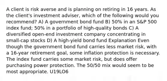 A client is risk averse and is planning on retiring in 16 years. As the client's investment adviser, which of the following would you recommend? A) A government bond fund B) 50% in an S&P 500 index fund; 50% in a portfolio of high-quality bonds C) A diversified open-end investment company concentrating in small-cap stocks D) A high-yield bond fund Explanation Even though the government bond fund carries less market risk, with a 16-year retirement goal, some inflation protection is necessary. The index fund carries some market risk, but does offer purchasing power protection. The 50/50 mix would seem to be most appropriate. U19LO6