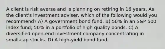 A client is risk averse and is planning on retiring in 16 years. As the client's investment adviser, which of the following would you recommend? A) A government bond fund. B) 50% in an S&P 500 index fund; 50% in a portfolio of high quality bonds. C) A diversified open-end investment company concentrating in small-cap stocks. D) A high-yield bond fund.