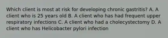 Which client is most at risk for developing chronic gastritis? A. A client who is 25 years old B. A client who has had frequent upper respiratory infections C. A client who had a cholecystectomy D. A client who has Helicobacter pylori infection