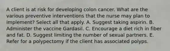 A client is at risk for developing colon cancer. What are the various preventive interventions that the nurse may plan to implement? Select all that apply. A. Suggest taking aspirin. B. Administer the vaccine Gardasil. C. Encourage a diet rich in fiber and fat. D. Suggest limiting the number of sexual partners. E. Refer for a polypectomy if the client has associated polyps.