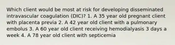 Which client would be most at risk for developing disseminated intravascular coagulation (DIC)? 1. A 35 year old pregnant client with placenta previa 2. A 42 year old client with a pulmonary embolus 3. A 60 year old client receiving hemodialyasis 3 days a week 4. A 78 year old client with septicemia