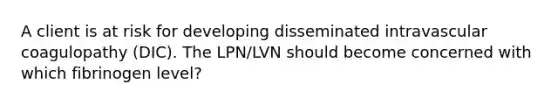 A client is at risk for developing disseminated intravascular coagulopathy (DIC). The LPN/LVN should become concerned with which fibrinogen level?