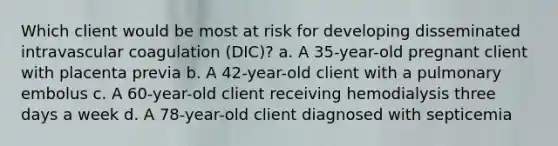 Which client would be most at risk for developing disseminated intravascular coagulation (DIC)? a. A 35-year-old pregnant client with placenta previa b. A 42-year-old client with a pulmonary embolus c. A 60-year-old client receiving hemodialysis three days a week d. A 78-year-old client diagnosed with septicemia