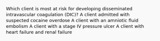 Which client is most at risk for developing disseminated intravascular coagulation (DIC)? A client admitted with suspected cocaine overdose A client with an amniotic fluid embolism A client with a stage IV pressure ulcer A client with heart failure and renal failure