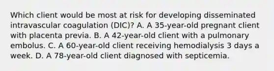 Which client would be most at risk for developing disseminated intravascular coagulation (DIC)? A. A 35-year-old pregnant client with placenta previa. B. A 42-year-old client with a pulmonary embolus. C. A 60-year-old client receiving hemodialysis 3 days a week. D. A 78-year-old client diagnosed with septicemia.