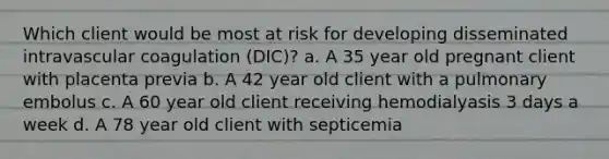 Which client would be most at risk for developing disseminated intravascular coagulation (DIC)? a. A 35 year old pregnant client with placenta previa b. A 42 year old client with a pulmonary embolus c. A 60 year old client receiving hemodialyasis 3 days a week d. A 78 year old client with septicemia