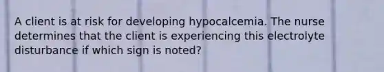 A client is at risk for developing hypocalcemia. The nurse determines that the client is experiencing this electrolyte disturbance if which sign is noted?