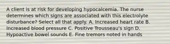 A client is at risk for developing hypocalcemia. The nurse determines which signs are associated with this electrolyte disturbance? Select all that apply. A. Increased heart rate B. Increased blood pressure C. Positive Trousseau's sign D. Hypoactive bowel sounds E. Fine tremors noted in hands