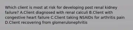 Which client is most at risk for developing post renal kidney failure? A.Client diagnosed with renal calculi B.Client with congestive heart failure C.Client taking NSAIDs for arthritis pain D.Client recovering from glomerulonephritis