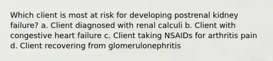 Which client is most at risk for developing postrenal kidney failure? a. Client diagnosed with renal calculi b. Client with congestive heart failure c. Client taking NSAIDs for arthritis pain d. Client recovering from glomerulonephritis