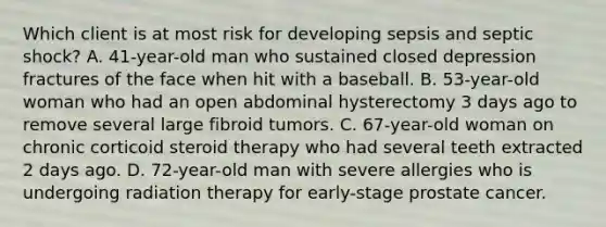 Which client is at most risk for developing sepsis and septic shock? A. 41-year-old man who sustained closed depression fractures of the face when hit with a baseball. B. 53-year-old woman who had an open abdominal hysterectomy 3 days ago to remove several large fibroid tumors. C. 67-year-old woman on chronic corticoid steroid therapy who had several teeth extracted 2 days ago. D. 72-year-old man with severe allergies who is undergoing radiation therapy for early-stage prostate cancer.