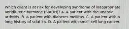 Which client is at risk for developing syndrome of inappropriate antidiuretic hormone (SIADH)? A. A patient with rheumatoid arthritis. B. A patient with diabetes mellitus. C. A patient with a long history of sciatica. D. A patient with small cell lung cancer.