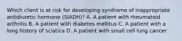 Which client is at risk for developing syndrome of inappropriate antidiuretic hormone (SIADH)? A. A patient with rheumatoid arthritis B. A patient with diabetes mellitus C. A patient with a long history of sciatica D. A patient with small cell lung cancer