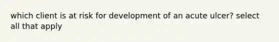 which client is at risk for development of an acute ulcer? select all that apply