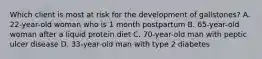 Which client is most at risk for the development of gallstones? A. 22-year-old woman who is 1 month postpartum B. 65-year-old woman after a liquid protein diet C. 70-year-old man with peptic ulcer disease D. 33-year-old man with type 2 diabetes