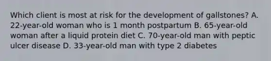 Which client is most at risk for the development of gallstones? A. 22-year-old woman who is 1 month postpartum B. 65-year-old woman after a liquid protein diet C. 70-year-old man with peptic ulcer disease D. 33-year-old man with type 2 diabetes