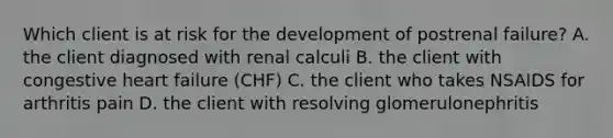 Which client is at risk for the development of postrenal failure? A. the client diagnosed with renal calculi B. the client with congestive heart failure (CHF) C. the client who takes NSAIDS for arthritis pain D. the client with resolving glomerulonephritis