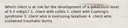 Which client is at risk for the development of a potassium level of 5.5 mEq/L? 1. client with colitis 2. client with Cushing's syndrome 3. client who is overusing laxatives 4. client who sustained traumatic burns