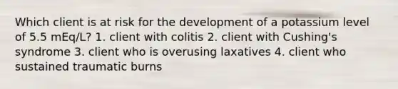 Which client is at risk for the development of a potassium level of 5.5 mEq/L? 1. client with colitis 2. client with Cushing's syndrome 3. client who is overusing laxatives 4. client who sustained traumatic burns