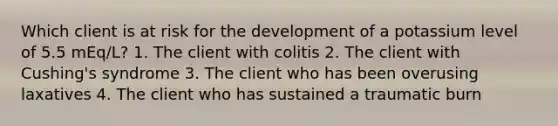 Which client is at risk for the development of a potassium level of 5.5 mEq/L? 1. The client with colitis 2. The client with Cushing's syndrome 3. The client who has been overusing laxatives 4. The client who has sustained a traumatic burn