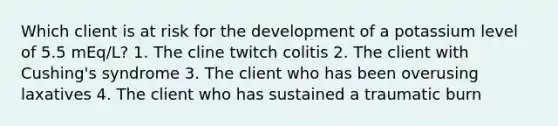 Which client is at risk for the development of a potassium level of 5.5 mEq/L? 1. The cline twitch colitis 2. The client with Cushing's syndrome 3. The client who has been overusing laxatives 4. The client who has sustained a traumatic burn