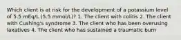 Which client is at risk for the development of a potassium level of 5.5 mEq/L (5.5 mmol/L)? 1. The client with colitis 2. The client with Cushing's syndrome 3. The client who has been overusing laxatives 4. The client who has sustained a traumatic burn