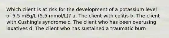 Which client is at risk for the development of a potassium level of 5.5 mEq/L (5.5 mmol/L)? a. The client with colitis b. The client with Cushing's syndrome c. The client who has been overusing laxatives d. The client who has sustained a traumatic burn