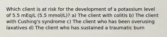 Which client is at risk for the development of a potassium level of 5.5 mEq/L (5.5 mmol/L)? a) The client with colitis b) The client with Cushing's syndrome c) The client who has been overusing laxatives d) The client who has sustained a traumatic burn