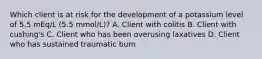 Which client is at risk for the development of a potassium level of 5.5 mEq/L (5.5 mmol/L)? A. Client with colitis B. Client with cushing's C. Client who has been overusing laxatives D. Client who has sustained traumatic burn