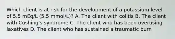 Which client is at risk for the development of a potassium level of 5.5 mEq/L (5.5 mmol/L)? A. The client with colitis B. The client with Cushing's syndrome C. The client who has been overusing laxatives D. The client who has sustained a traumatic burn