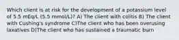 Which client is at risk for the development of a potassium level of 5.5 mEq/L (5.5 mmol/L)? A) The client with colitis B) The client with Cushing's syndrome C)The client who has been overusing laxatives D)The client who has sustained a traumatic burn