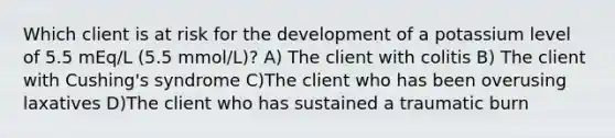 Which client is at risk for the development of a potassium level of 5.5 mEq/L (5.5 mmol/L)? A) The client with colitis B) The client with Cushing's syndrome C)The client who has been overusing laxatives D)The client who has sustained a traumatic burn