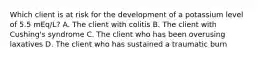 Which client is at risk for the development of a potassium level of 5.5 mEq/L? A. The client with colitis B. The client with Cushing's syndrome C. The client who has been overusing laxatives D. The client who has sustained a traumatic burn