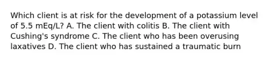 Which client is at risk for the development of a potassium level of 5.5 mEq/L? A. The client with colitis B. The client with Cushing's syndrome C. The client who has been overusing laxatives D. The client who has sustained a traumatic burn