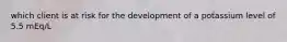 which client is at risk for the development of a potassium level of 5.5 mEq/L