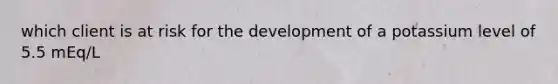 which client is at risk for the development of a potassium level of 5.5 mEq/L