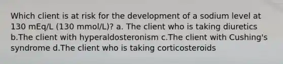 Which client is at risk for the development of a sodium level at 130 mEq/L (130 mmol/L)? a. The client who is taking diuretics b.The client with hyperaldosteronism c.The client with Cushing's syndrome d.The client who is taking corticosteroids