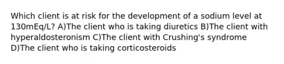 Which client is at risk for the development of a sodium level at 130mEq/L? A)The client who is taking diuretics B)The client with hyperaldosteronism C)The client with Crushing's syndrome D)The client who is taking corticosteroids