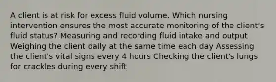 A client is at risk for excess fluid volume. Which nursing intervention ensures the most accurate monitoring of the client's fluid status? Measuring and recording fluid intake and output Weighing the client daily at the same time each day Assessing the client's vital signs every 4 hours Checking the client's lungs for crackles during every shift