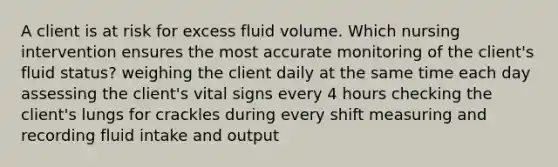 A client is at risk for excess fluid volume. Which nursing intervention ensures the most accurate monitoring of the client's fluid status? weighing the client daily at the same time each day assessing the client's vital signs every 4 hours checking the client's lungs for crackles during every shift measuring and recording fluid intake and output