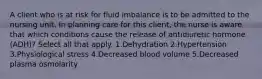 A client who is at risk for fluid imbalance is to be admitted to the nursing unit. In planning care for this client, the nurse is aware that which conditions cause the release of antidiuretic hormone (ADH)? Select all that apply. 1.Dehydration 2.Hypertension 3.Physiological stress 4.Decreased blood volume 5.Decreased plasma osmolarity