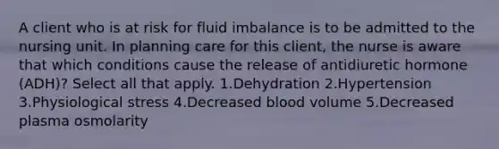 A client who is at risk for fluid imbalance is to be admitted to the nursing unit. In planning care for this client, the nurse is aware that which conditions cause the release of antidiuretic hormone (ADH)? Select all that apply. 1.Dehydration 2.Hypertension 3.Physiological stress 4.Decreased blood volume 5.Decreased plasma osmolarity