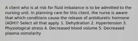 A client who is at risk for fluid imbalance is to be admitted to the nursing unit. In planning care for this client, the nurse is aware that which conditions cause the release of antidiuretic hormone (ADH)? Select all that apply. 1. Dehydration 2. Hypertension 3. Physiological stress 4. Decreased blood volume 5. Decreased plasma osmolarity