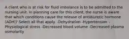 A client who is at risk for fluid imbalance is to be admitted to the nursing unit. In planning care for this client, the nurse is aware that which conditions cause the release of antidiuretic hormone (ADH)? Select all that apply. -Dehydration -Hypertension -Physiological stress -Decreased blood volume -Decreased plasma osmolarity