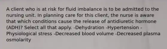 A client who is at risk for fluid imbalance is to be admitted to the nursing unit. In planning care for this client, the nurse is aware that which conditions cause the release of antidiuretic hormone (ADH)? Select all that apply. -Dehydration -Hypertension -Physiological stress -Decreased blood volume -Decreased plasma osmolarity