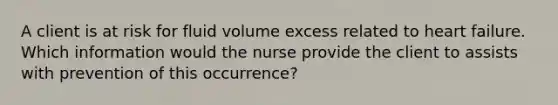 A client is at risk for fluid volume excess related to heart failure. Which information would the nurse provide the client to assists with prevention of this occurrence?